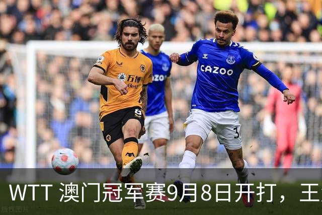 WTT 澳门冠军赛9月8日开打，王楚钦面临的困难：“久疏战阵+被吃透的战术+独扛全队” 三重叠加
